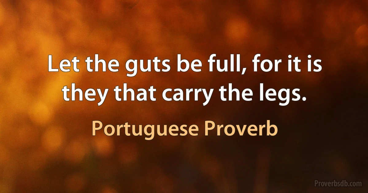 Let the guts be full, for it is they that carry the legs. (Portuguese Proverb)