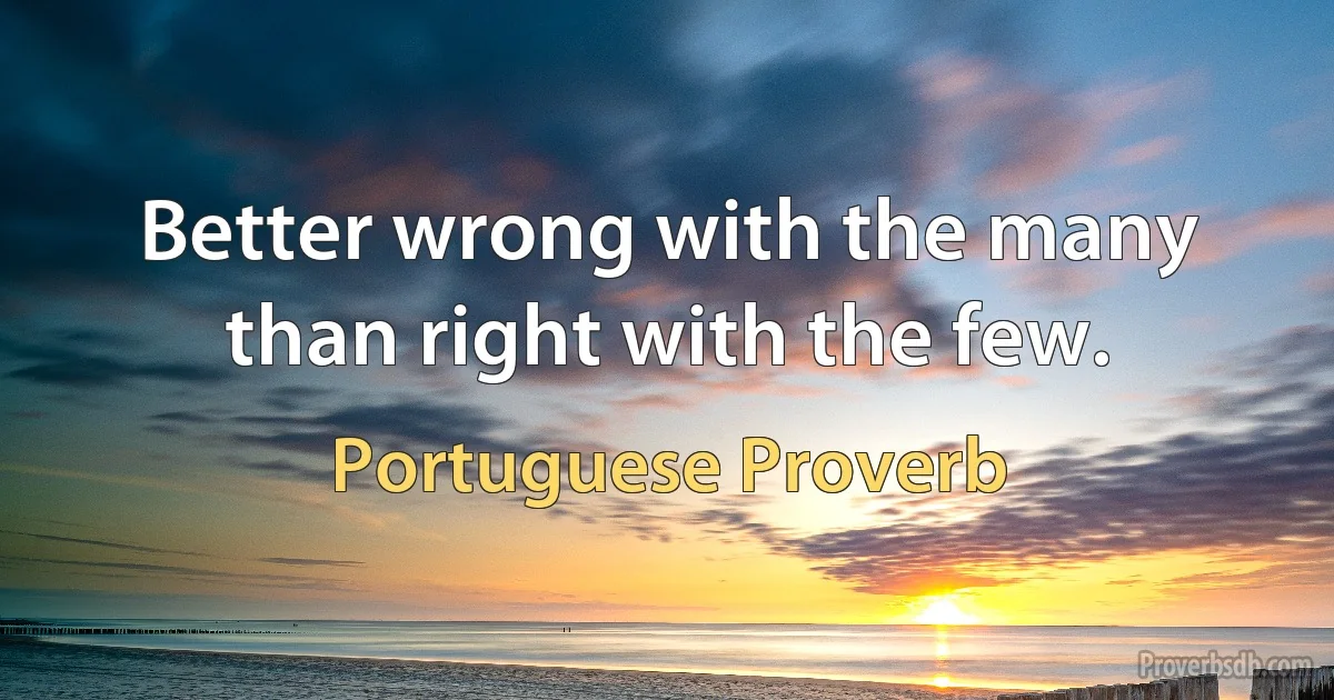 Better wrong with the many than right with the few. (Portuguese Proverb)