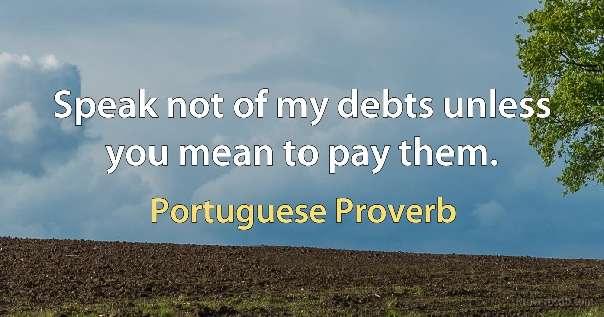 Speak not of my debts unless you mean to pay them. (Portuguese Proverb)