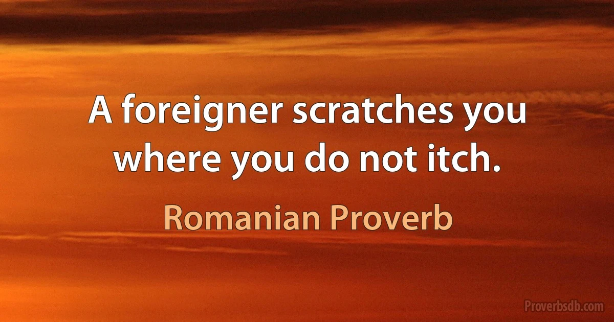 A foreigner scratches you where you do not itch. (Romanian Proverb)