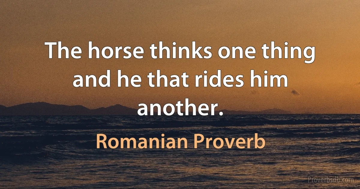 The horse thinks one thing and he that rides him another. (Romanian Proverb)