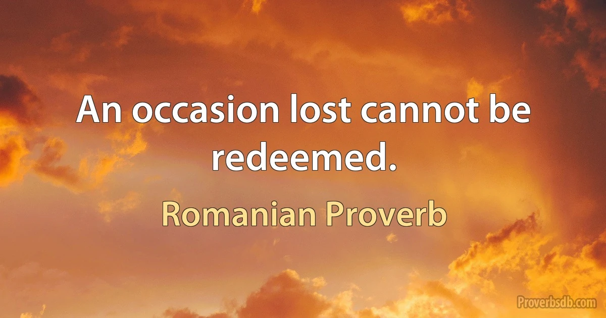 An occasion lost cannot be redeemed. (Romanian Proverb)