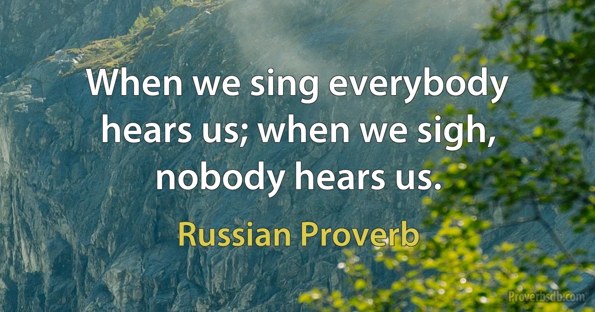 When we sing everybody hears us; when we sigh, nobody hears us. (Russian Proverb)