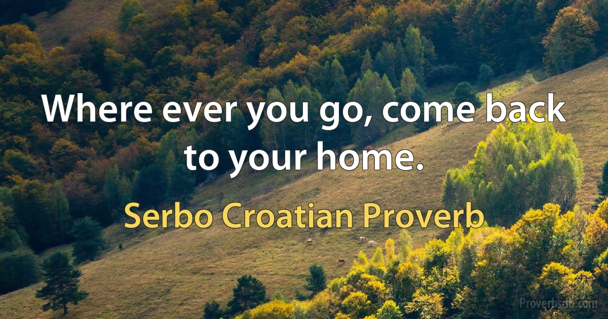 Where ever you go, come back to your home. (Serbo Croatian Proverb)