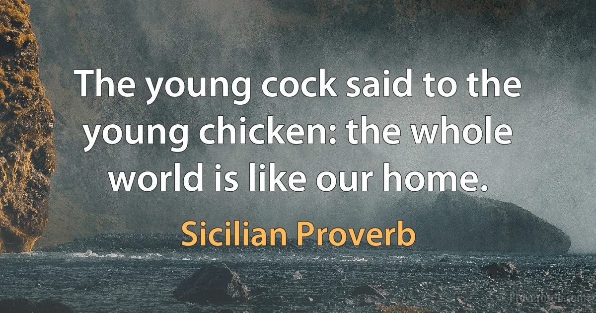 The young cock said to the young chicken: the whole world is like our home. (Sicilian Proverb)