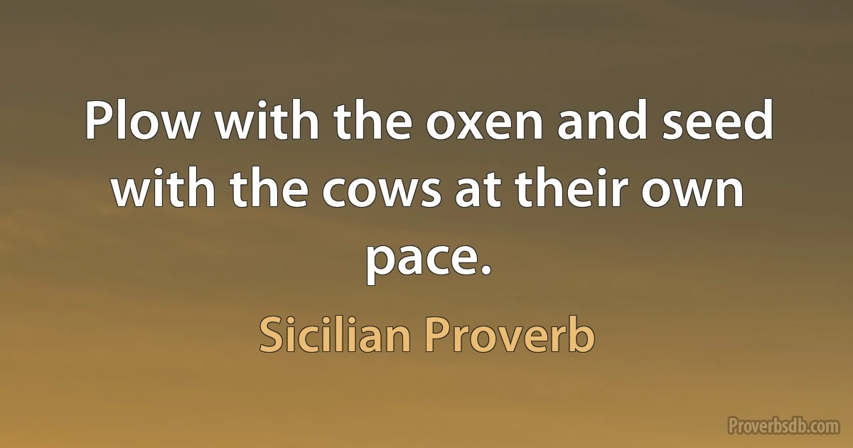 Plow with the oxen and seed with the cows at their own pace. (Sicilian Proverb)