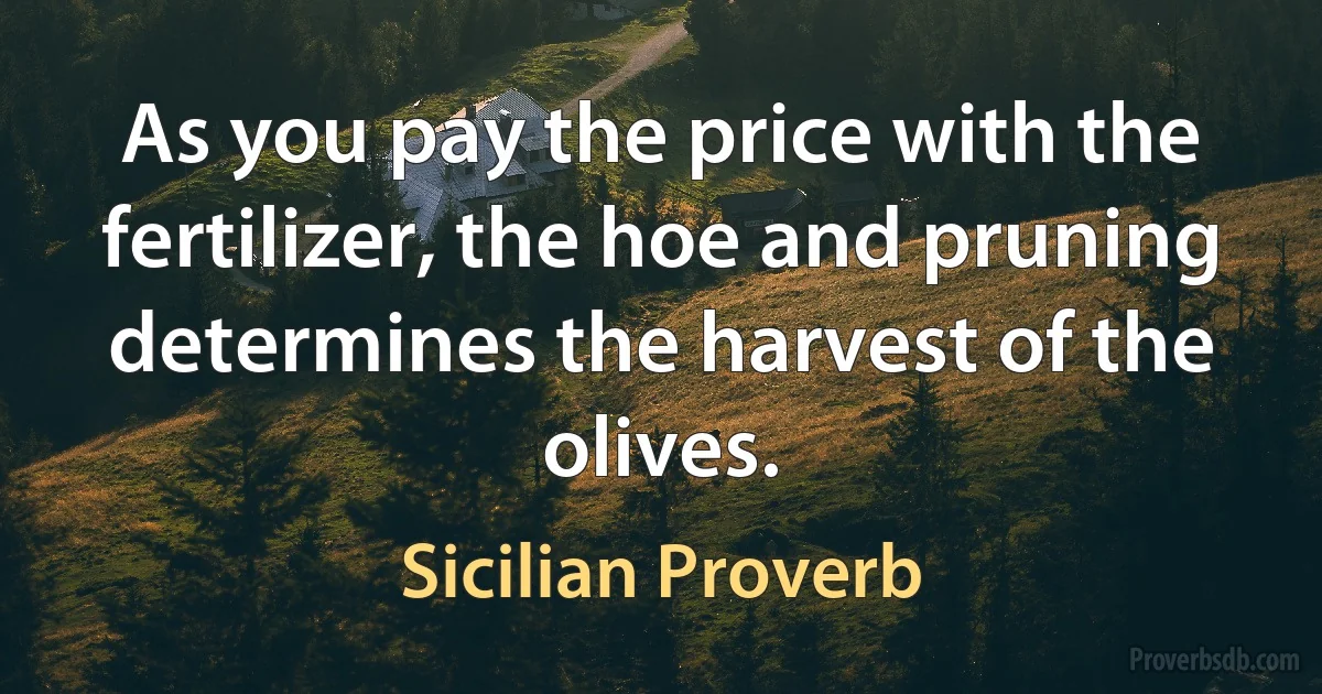 As you pay the price with the fertilizer, the hoe and pruning determines the harvest of the olives. (Sicilian Proverb)