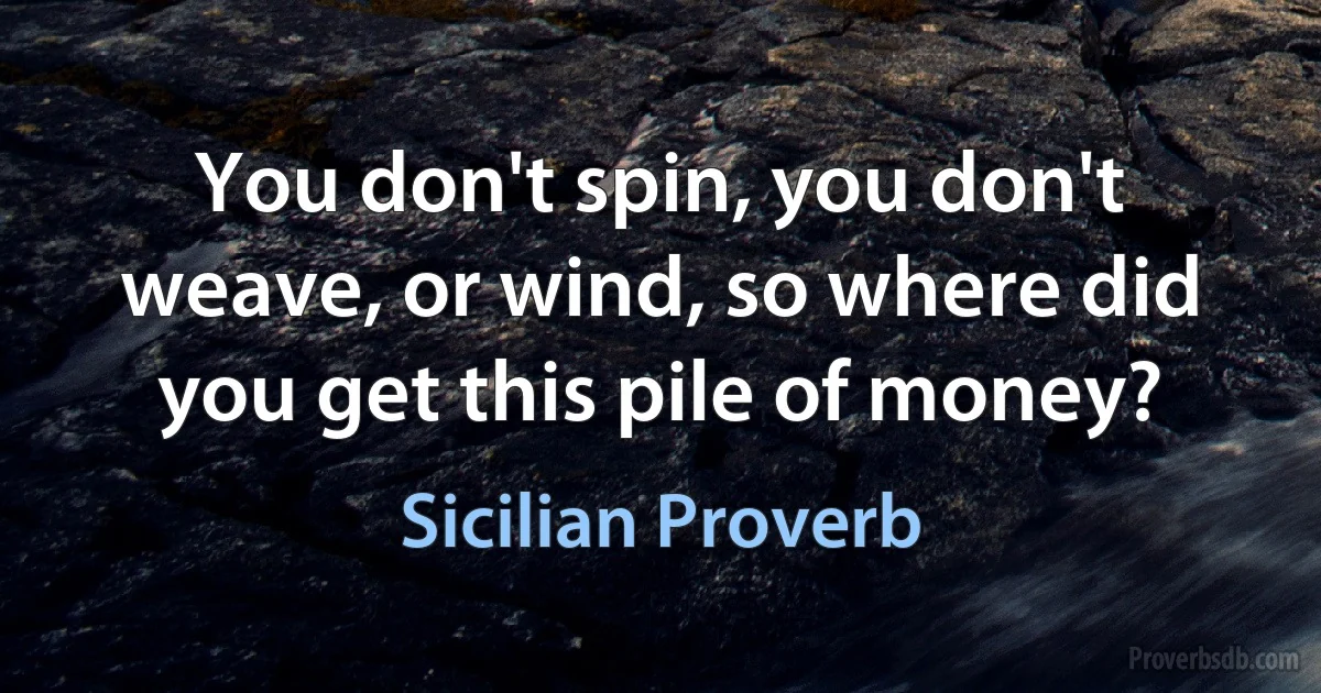 You don't spin, you don't weave, or wind, so where did you get this pile of money? (Sicilian Proverb)