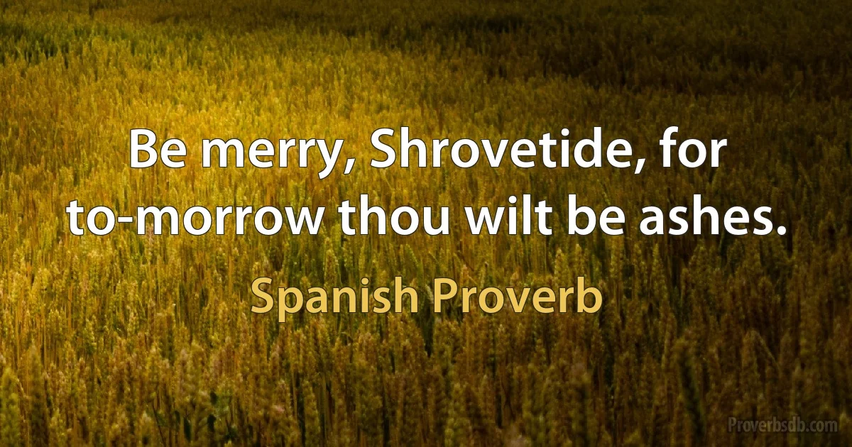 Be merry, Shrovetide, for to-morrow thou wilt be ashes. (Spanish Proverb)