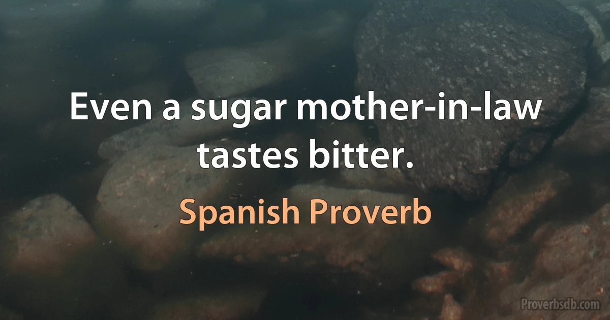 Even a sugar mother-in-law tastes bitter. (Spanish Proverb)