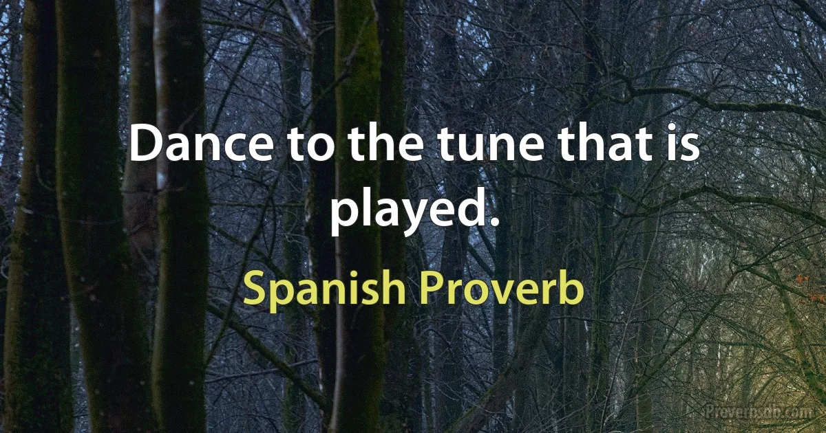 Dance to the tune that is played. (Spanish Proverb)