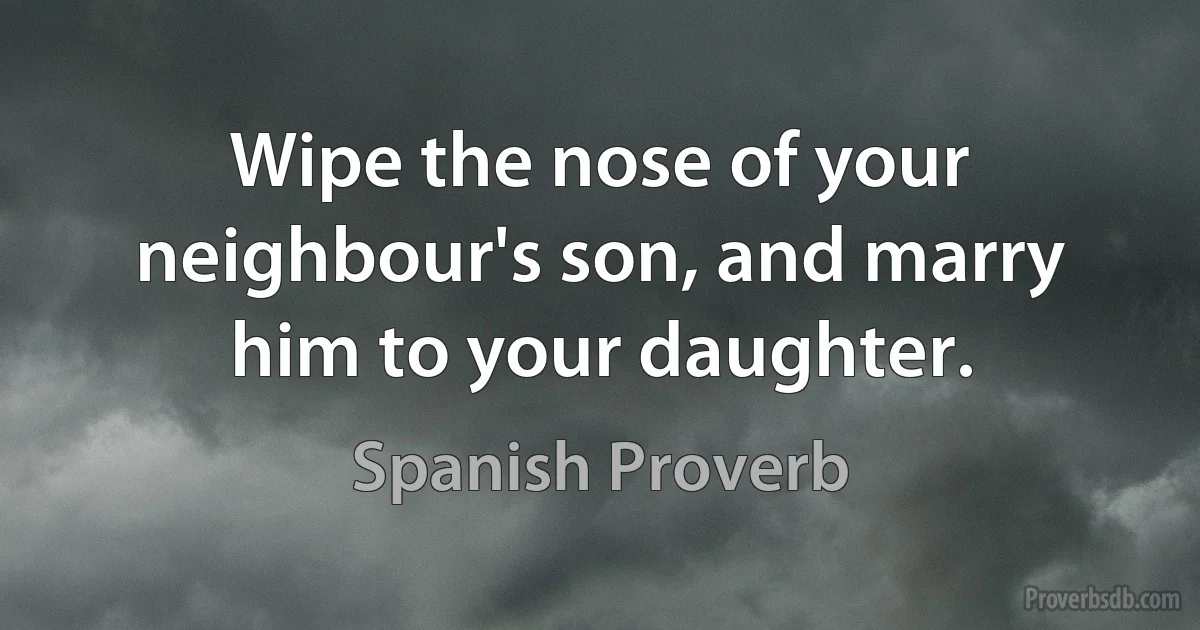 Wipe the nose of your neighbour's son, and marry him to your daughter. (Spanish Proverb)