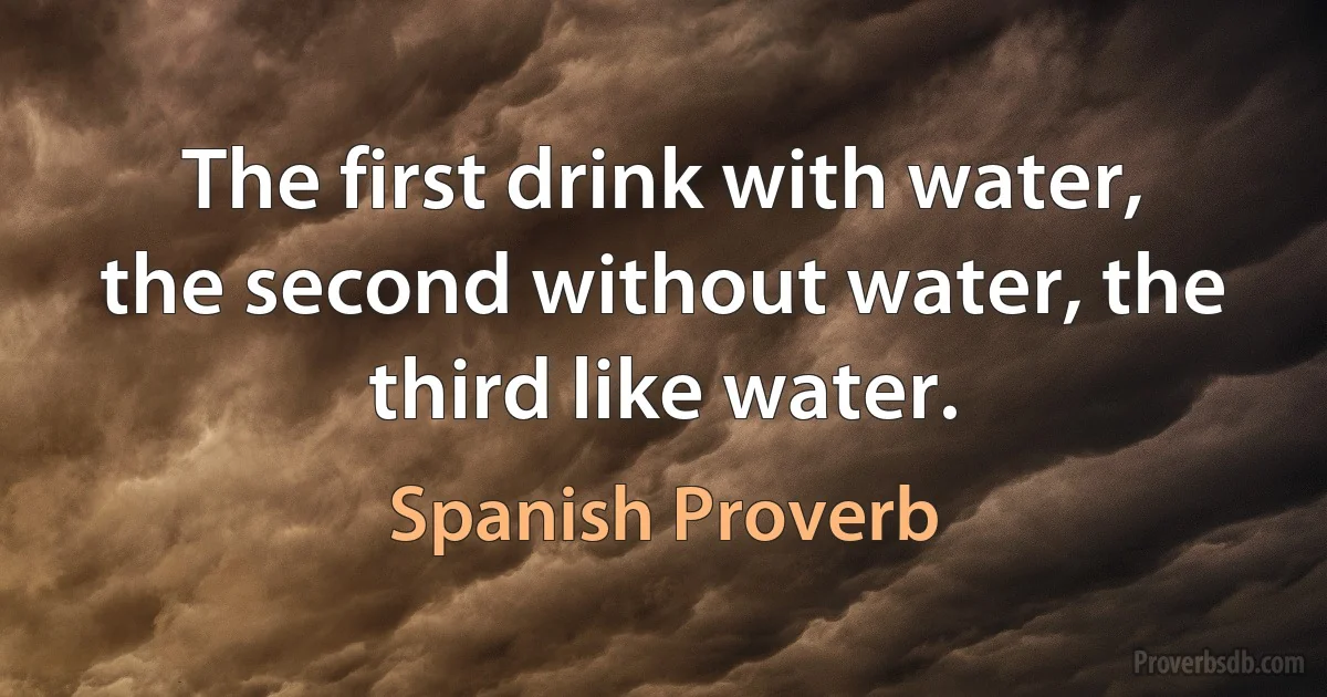 The first drink with water, the second without water, the third like water. (Spanish Proverb)