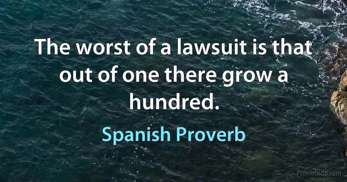 The worst of a lawsuit is that out of one there grow a hundred. (Spanish Proverb)