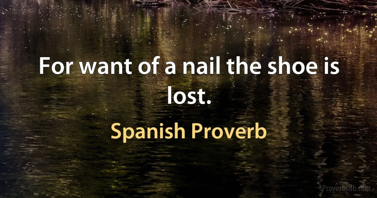 For want of a nail the shoe is lost. (Spanish Proverb)