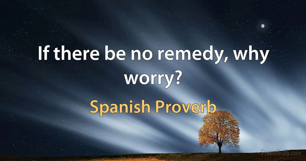 If there be no remedy, why worry? (Spanish Proverb)