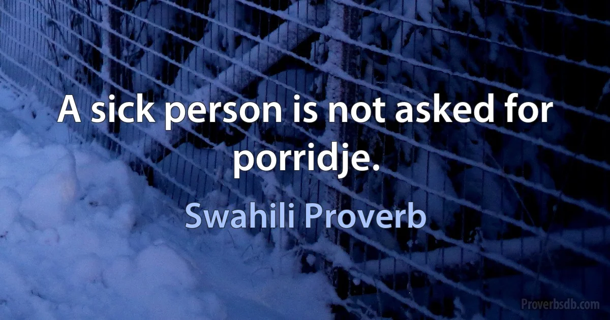 A sick person is not asked for porridje. (Swahili Proverb)