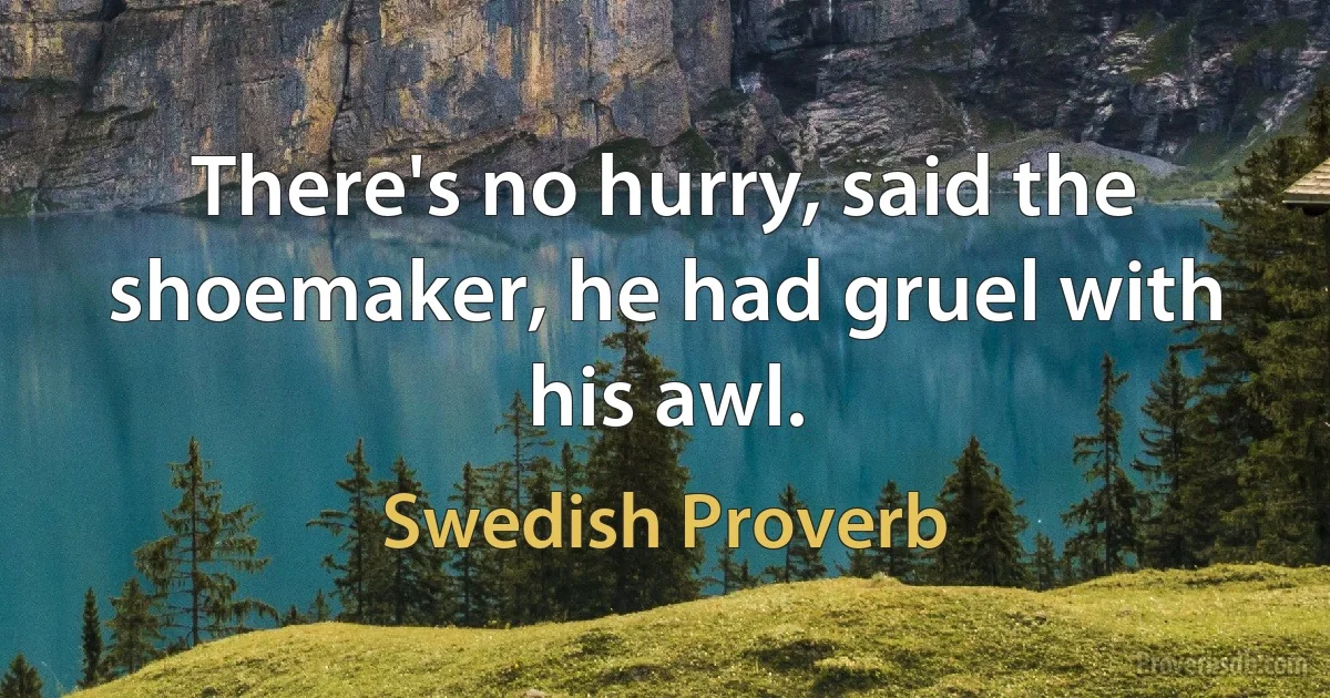 There's no hurry, said the shoemaker, he had gruel with his awl. (Swedish Proverb)