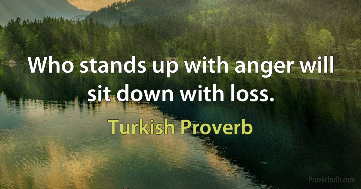 Who stands up with anger will sit down with loss. (Turkish Proverb)