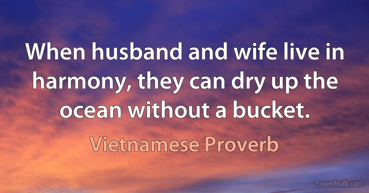 When husband and wife live in harmony, they can dry up the ocean without a bucket. (Vietnamese Proverb)