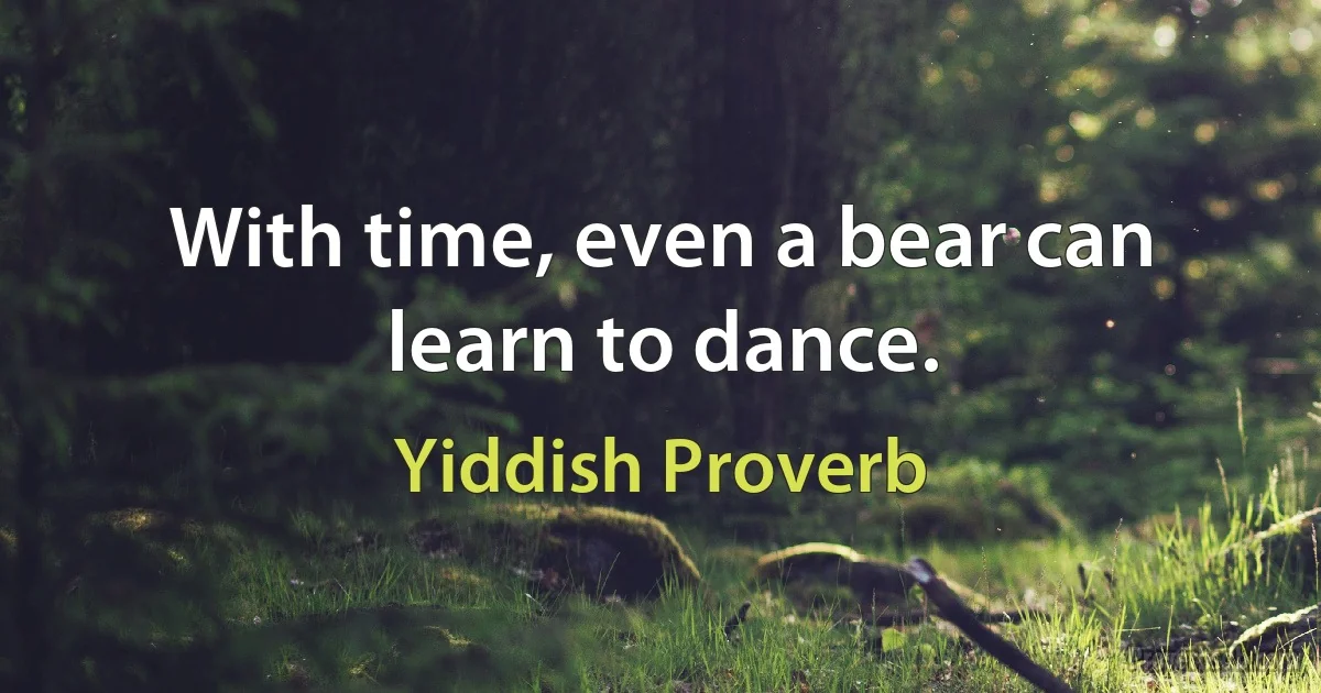 With time, even a bear can learn to dance. (Yiddish Proverb)