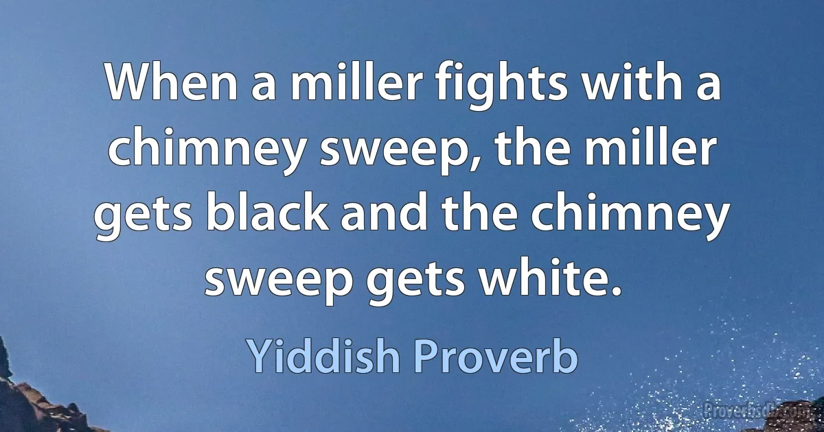 When a miller fights with a chimney sweep, the miller gets black and the chimney sweep gets white. (Yiddish Proverb)