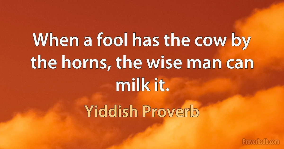 When a fool has the cow by the horns, the wise man can milk it. (Yiddish Proverb)