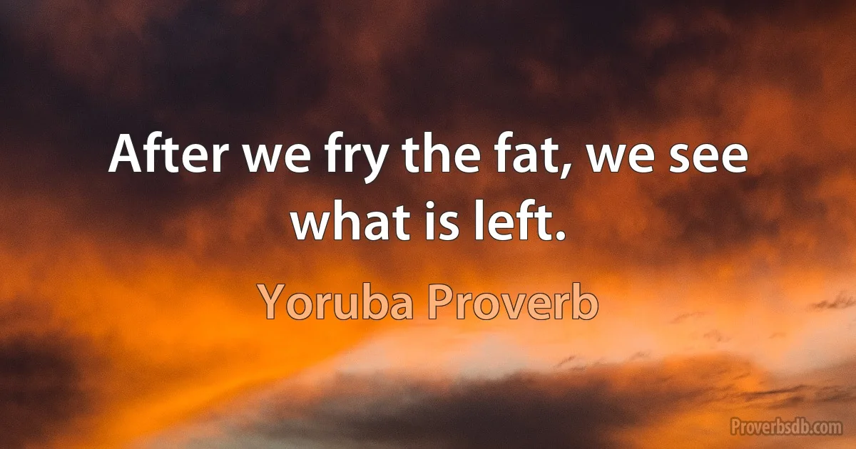 After we fry the fat, we see what is left. (Yoruba Proverb)