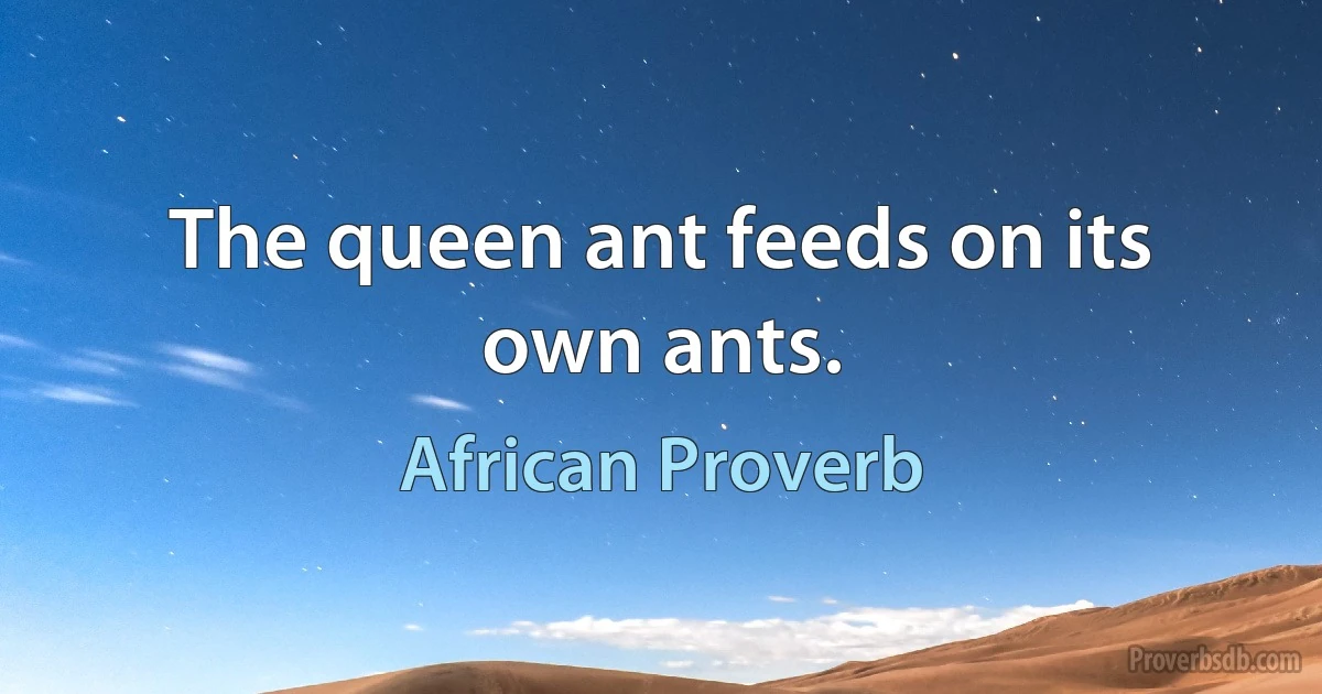 The queen ant feeds on its own ants. (African Proverb)