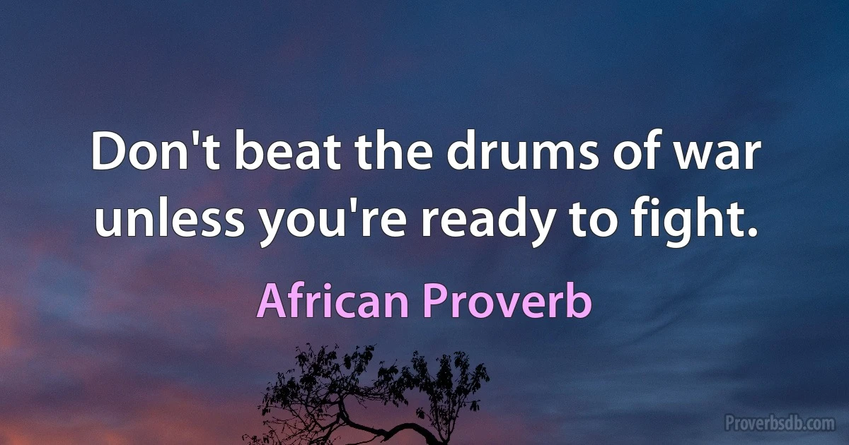 Don't beat the drums of war unless you're ready to fight. (African Proverb)