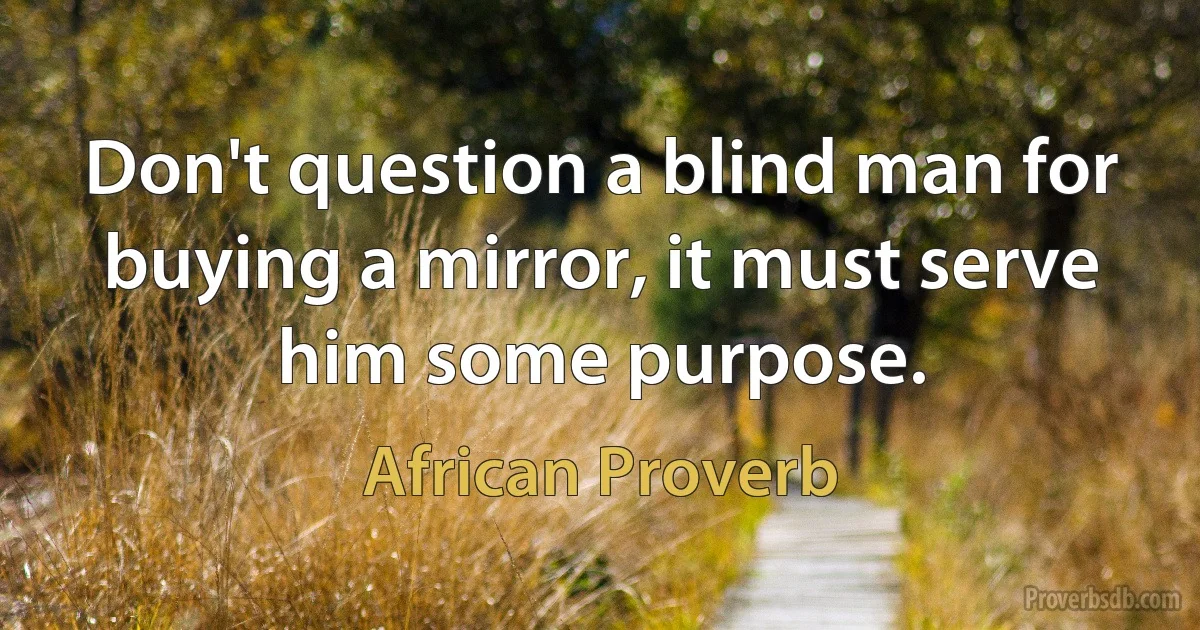 Don't question a blind man for buying a mirror, it must serve him some purpose. (African Proverb)