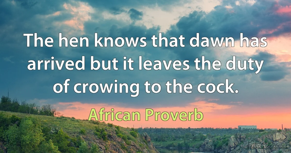 The hen knows that dawn has arrived but it leaves the duty of crowing to the cock. (African Proverb)