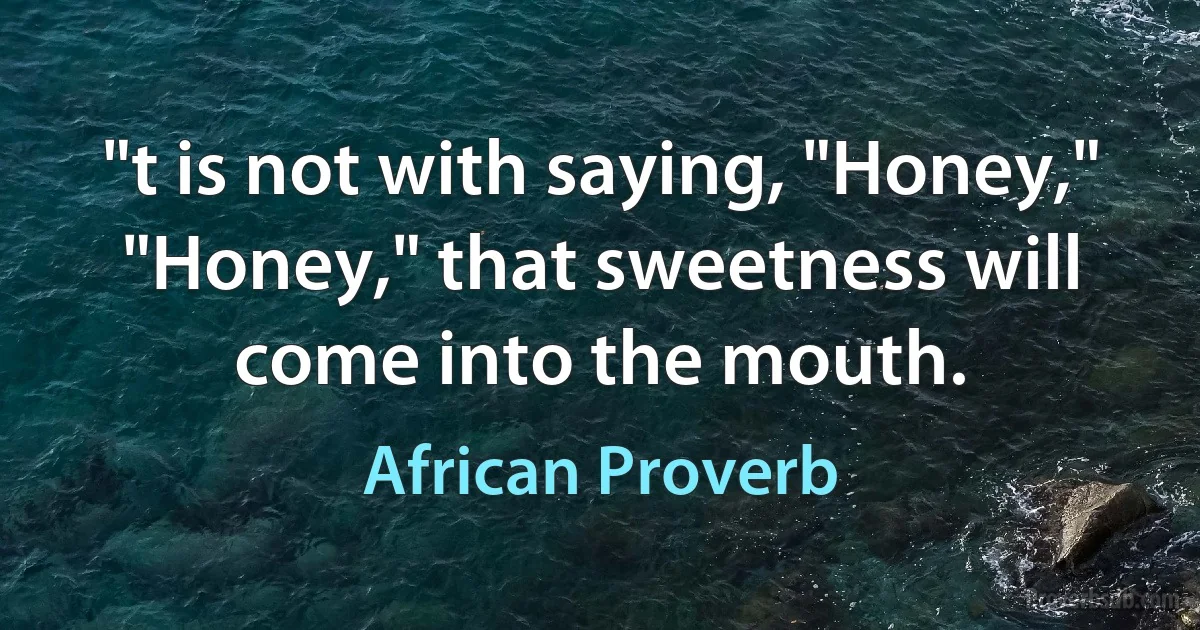 "t is not with saying, "Honey," "Honey," that sweetness will come into the mouth. (African Proverb)