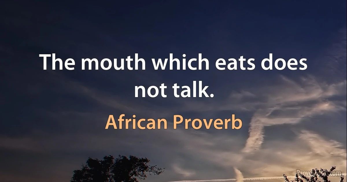 The mouth which eats does not talk. (African Proverb)