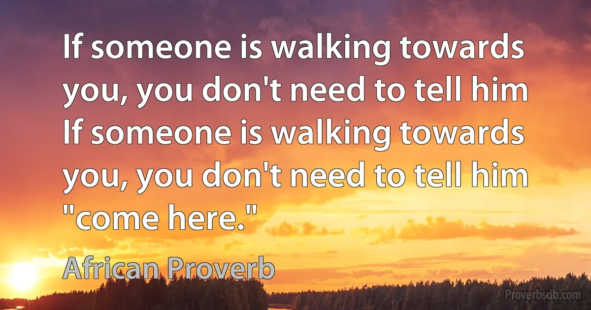 If someone is walking towards you, you don't need to tell him If someone is walking towards you, you don't need to tell him "come here." (African Proverb)