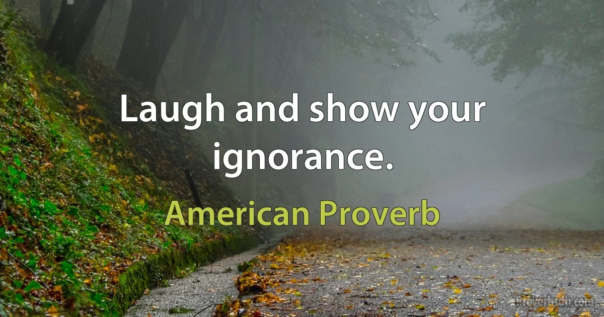 Laugh and show your ignorance. (American Proverb)