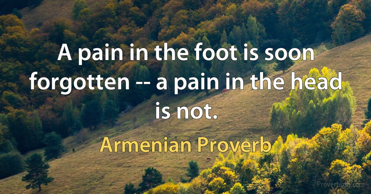 A pain in the foot is soon forgotten -- a pain in the head is not. (Armenian Proverb)