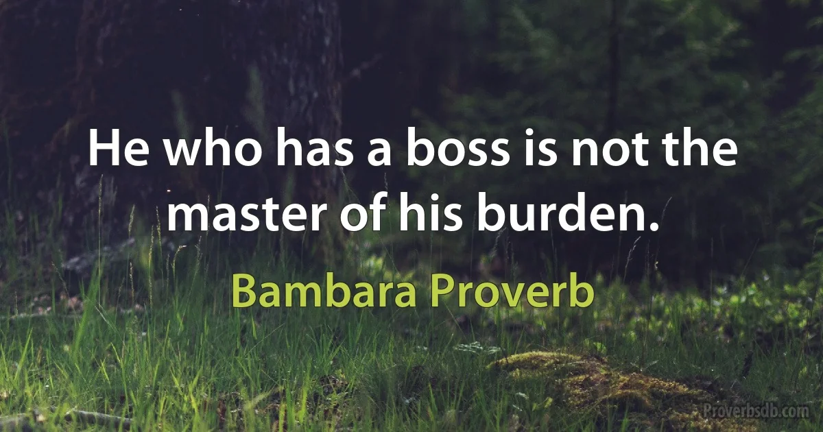 He who has a boss is not the master of his burden. (Bambara Proverb)