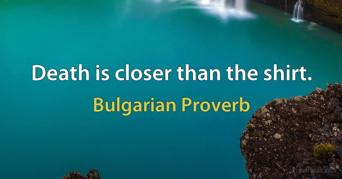 Death is closer than the shirt. (Bulgarian Proverb)