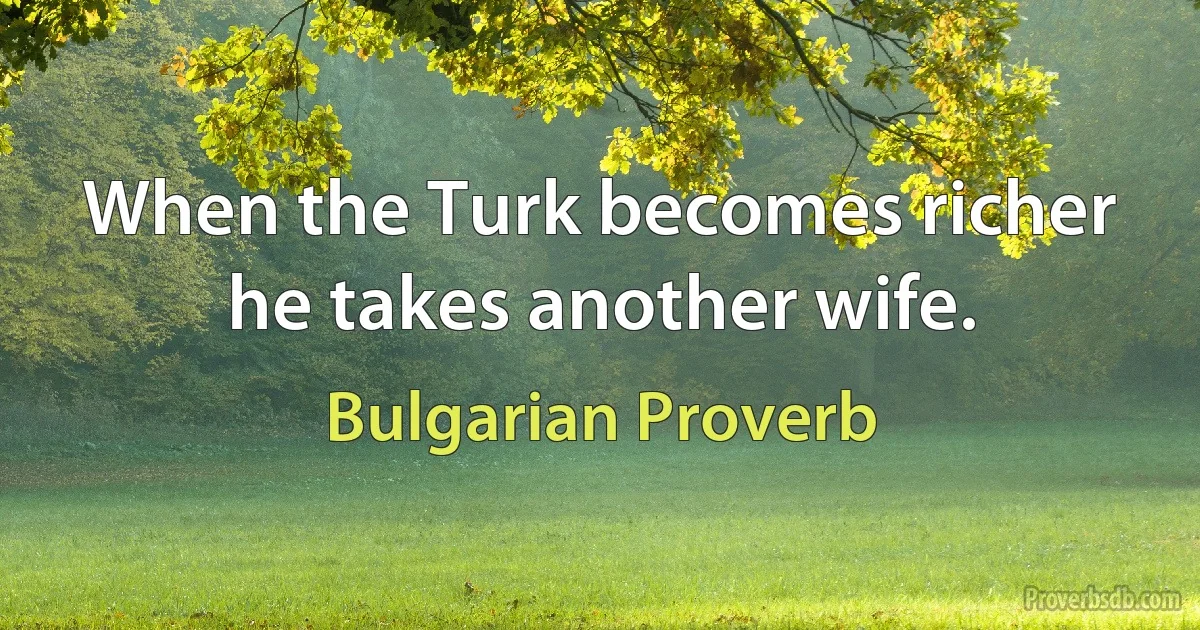 When the Turk becomes richer he takes another wife. (Bulgarian Proverb)