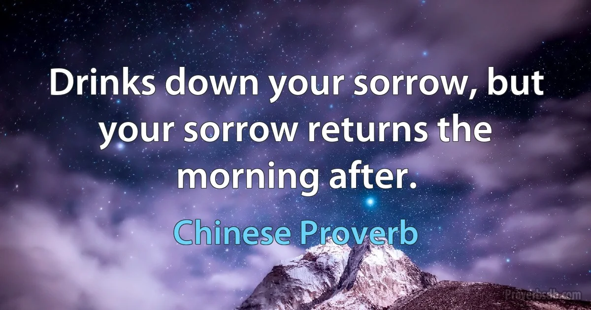 Drinks down your sorrow, but your sorrow returns the morning after. (Chinese Proverb)