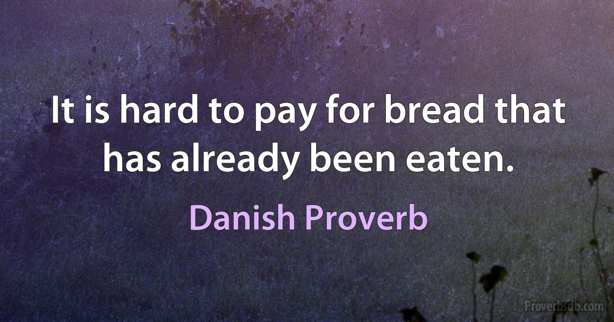 It is hard to pay for bread that has already been eaten. (Danish Proverb)