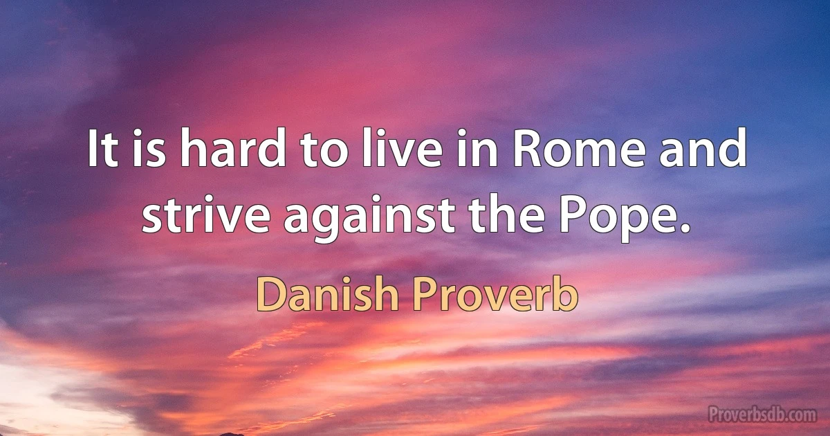 It is hard to live in Rome and strive against the Pope. (Danish Proverb)