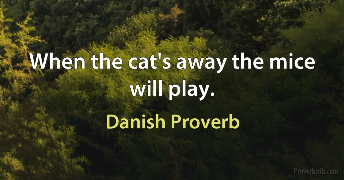 When the cat's away the mice will play. (Danish Proverb)