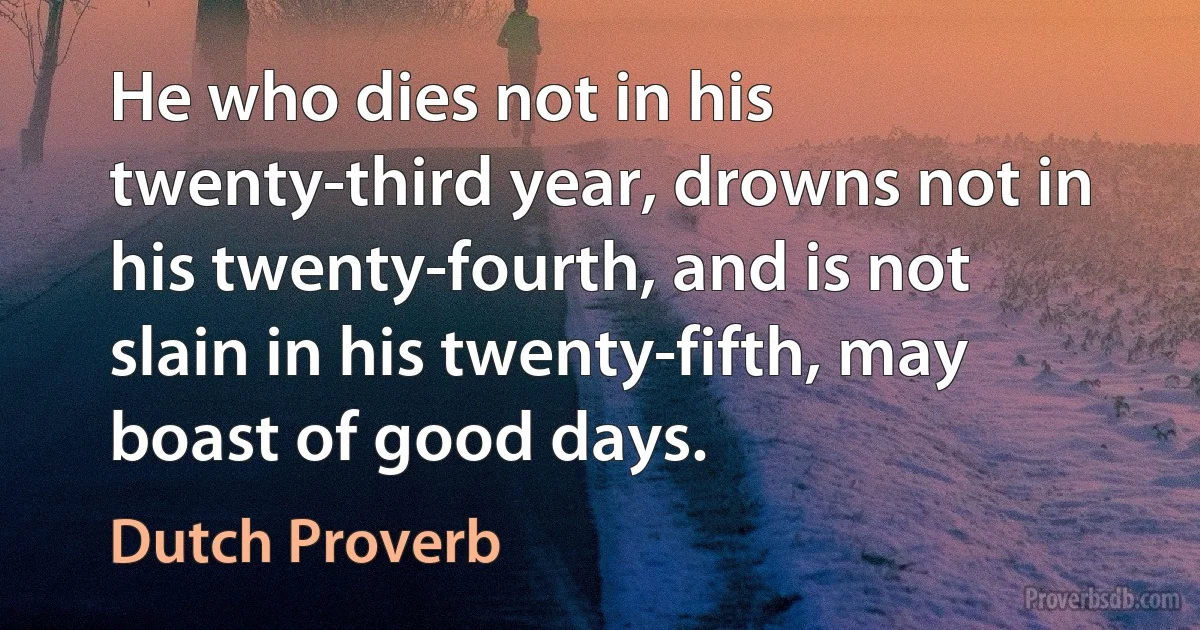 He who dies not in his twenty-third year, drowns not in his twenty-fourth, and is not slain in his twenty-fifth, may boast of good days. (Dutch Proverb)