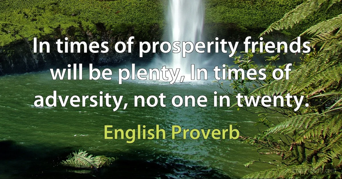 In times of prosperity friends will be plenty, In times of adversity, not one in twenty. (English Proverb)