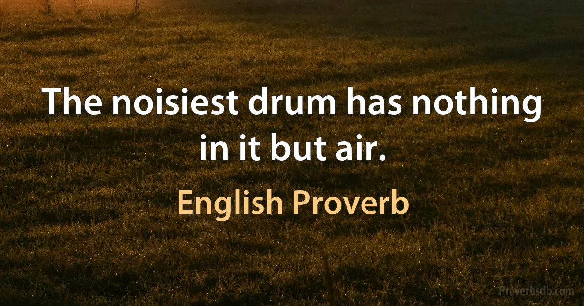 The noisiest drum has nothing in it but air. (English Proverb)