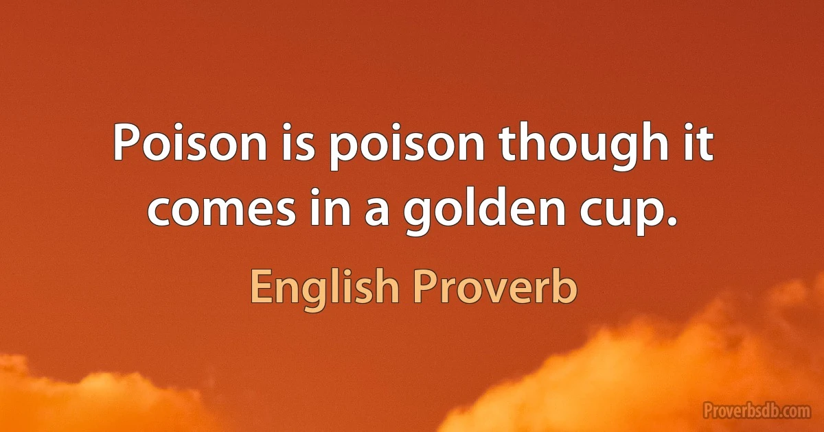 Poison is poison though it comes in a golden cup. (English Proverb)