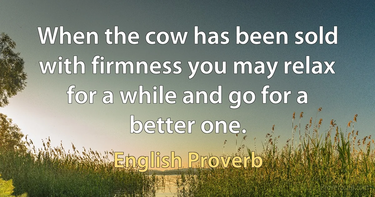 When the cow has been sold with firmness you may relax for a while and go for a better one. (English Proverb)