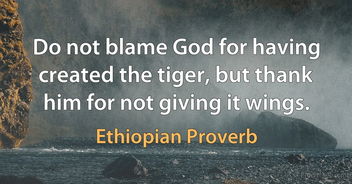 Do not blame God for having created the tiger, but thank him for not giving it wings. (Ethiopian Proverb)